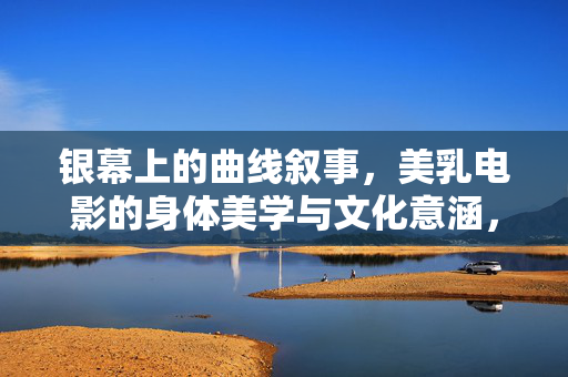 银幕上的曲线叙事,美乳电影的身体美学与文化意涵,银幕曲线叙事,美乳电影的身体美学与文化意涵 银幕上的曲线叙事,美乳电影的身体美学与文化意涵,银幕曲线叙事,美乳电影的身体美学与文化意涵