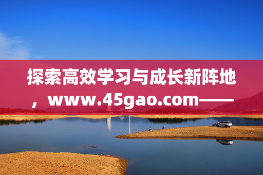 探索高效学习与成长新阵地,www.45gao.com——你的知识赋能平台,高效学习与成长新阵地,知识赋能平台www.45gao.com 探索高效学习与成长新阵地,www.45gao.com——你的知识赋能平台,高效学习与成长新阵地,知识赋能平台www.45gao.com