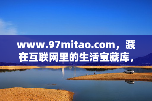 www.97mitao.com,藏在互联网里的生活宝藏库,你挖到了吗?97mitao.com,藏在互联网里的生活宝藏库,你挖到了吗? www.97mitao.com,藏在互联网里的生活宝藏库,你挖到了吗?97mitao.com,藏在互联网里的生活宝藏库,你挖到了吗?