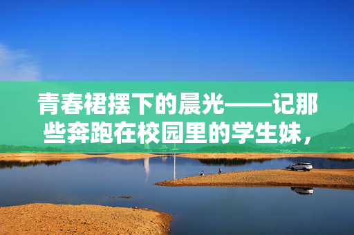 青春裙摆下的晨光——记那些奔跑在校园里的学生妹,晨光中奔跑的青春裙摆 青春裙摆下的晨光——记那些奔跑在校园里的学生妹,晨光中奔跑的青春裙摆