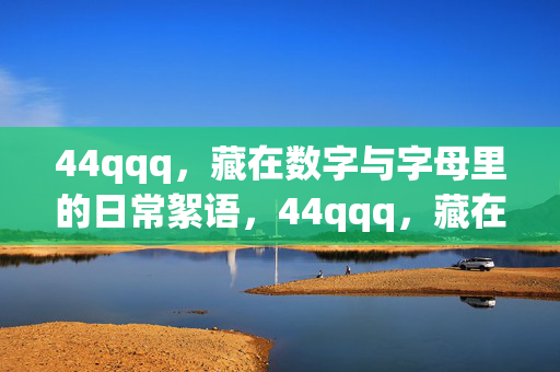 44qqq，藏在数字与字母里的日常絮语，44qqq，藏在数字与字母里的日常絮语