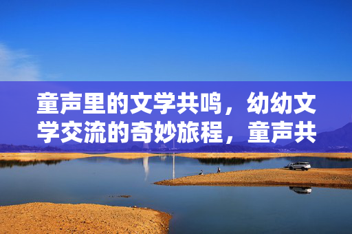 童声里的文学共鸣，幼幼文学交流的奇妙旅程，童声共鸣，幼幼文学交流的奇妙旅程