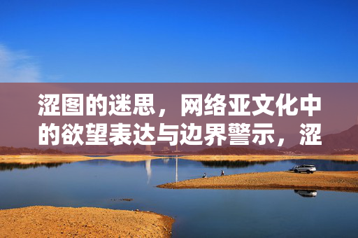 涩图的迷思,网络亚文化中的欲望表达与边界警示,涩图迷思,网络亚文化中的欲望表达与边界警示 涩图的迷思,网络亚文化中的欲望表达与边界警示,涩图迷思,网络亚文化中的欲望表达与边界警示