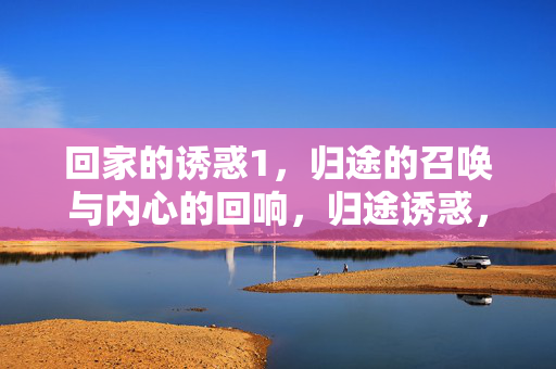 回家的诱惑1,归途的召唤与内心的回响,归途诱惑,心归回响 回家的诱惑1,归途的召唤与内心的回响,归途诱惑,心归回响