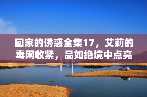 回家的诱惑全集17,艾莉的毒网收紧,品如绝境中点亮反击星火,艾莉毒网收紧,品如绝境反击星火 回家的诱惑全集17,艾莉的毒网收紧,品如绝境中点亮反击星火,艾莉毒网收紧,品如绝境反击星火