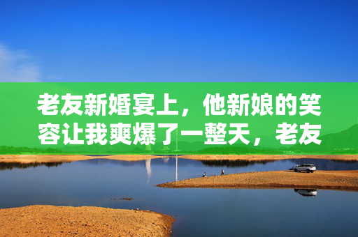 老友新婚宴上,他新娘的笑容让我爽爆了一整天,老友新婚宴,新娘笑容让我爽爆一整天 老友新婚宴上,他新娘的笑容让我爽爆了一整天,老友新婚宴,新娘笑容让我爽爆一整天
