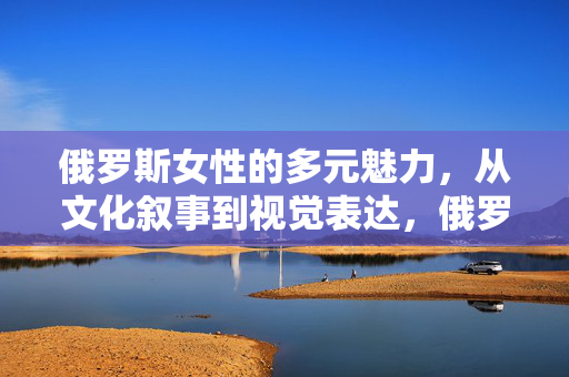 俄罗斯女性的多元魅力,从文化叙事到视觉表达,俄罗斯女性的多元魅力,文化叙事与视觉表达的双重奏 俄罗斯女性的多元魅力,从文化叙事到视觉表达,俄罗斯女性的多元魅力,文化叙事与视觉表达的双重奏
