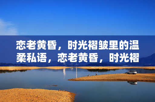 恋老黄昏，时光褶皱里的温柔私语，恋老黄昏，时光褶皱里的温柔私语