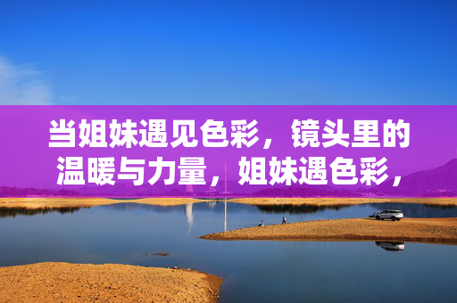 当姐妹遇见色彩,镜头里的温暖与力量,姐妹遇色彩,镜头暖力量 当姐妹遇见色彩,镜头里的温暖与力量,姐妹遇色彩,镜头暖力量