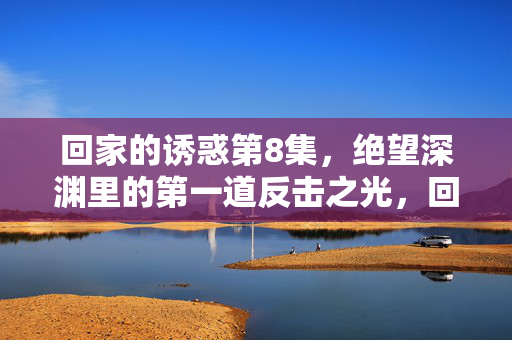 回家的诱惑第8集,绝望深渊里的第一道反击之光,回家的诱惑第8集,绝望深渊里的第一道反击之光 回家的诱惑第8集,绝望深渊里的第一道反击之光,回家的诱惑第8集,绝望深渊里的第一道反击之光