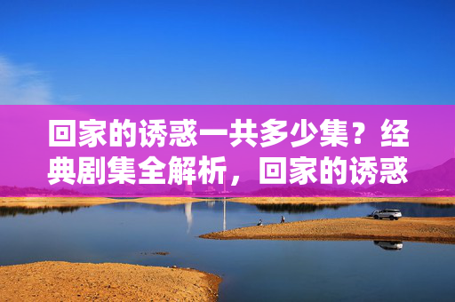 回家的诱惑一共多少集?经典剧集全解析,回家的诱惑经典剧集全解析,共多少集? 回家的诱惑一共多少集?经典剧集全解析,回家的诱惑经典剧集全解析,共多少集?