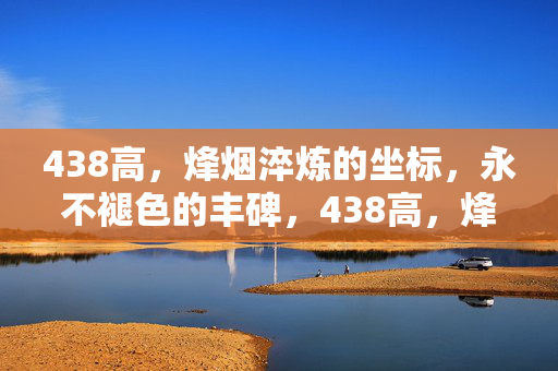 438高,烽烟淬炼的坐标,永不褪色的丰碑,438高,烽烟淬炼的坐标,永不褪色的丰碑 438高,烽烟淬炼的坐标,永不褪色的丰碑,438高,烽烟淬炼的坐标,永不褪色的丰碑