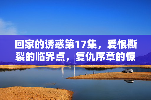回家的诱惑第17集,爱恨撕裂的临界点,复仇序章的惊雷,回家的诱惑第17集,爱恨临界,复仇惊雷启幕 回家的诱惑第17集,爱恨撕裂的临界点,复仇序章的惊雷,回家的诱惑第17集,爱恨临界,复仇惊雷启幕