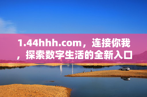 1.44hhh.com,连接你我,探索数字生活的全新入口,44hhh.com,连接你我,探索数字生活新入口 1.44hhh.com,连接你我,探索数字生活的全新入口,44hhh.com,连接你我,探索数字生活新入口