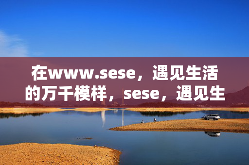 在www.sese,遇见生活的万千模样,sese,遇见生活的万千模样 在www.sese,遇见生活的万千模样,sese,遇见生活的万千模样