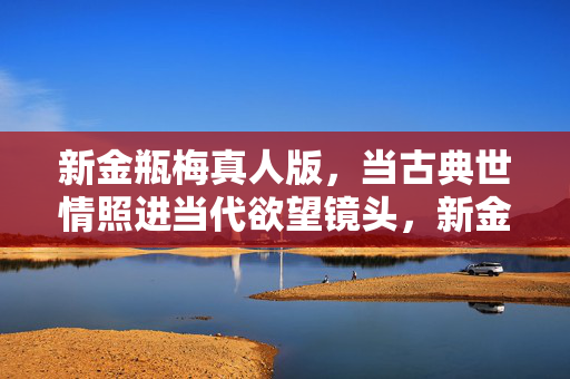 新金瓶梅真人版,当古典世情照进当代欲望镜头,新金瓶梅,古典世情与当代欲望的镜头互照 新金瓶梅真人版,当古典世情照进当代欲望镜头,新金瓶梅,古典世情与当代欲望的镜头互照