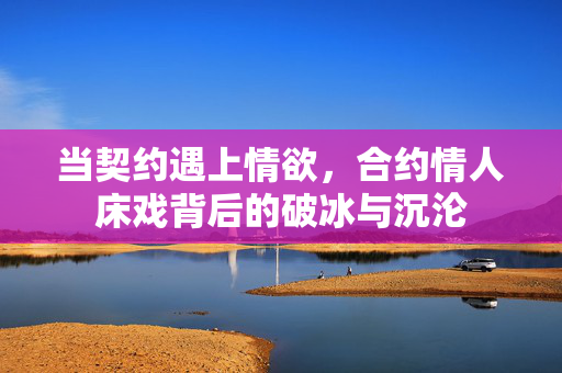 当契约遇上情欲,合约情人床戏背后的破冰与沉沦 当契约遇上情欲,合约情人床戏背后的破冰与沉沦