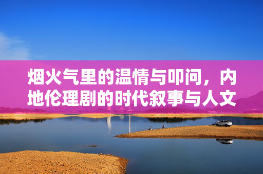 烟火气里的温情与叩问,内地伦理剧的时代叙事与人文关怀,烟火气里的温情与叩问,内地伦理剧的时代叙事与人文关怀 烟火气里的温情与叩问,内地伦理剧的时代叙事与人文关怀,烟火气里的温情与叩问,内地伦理剧的时代叙事与人文关怀