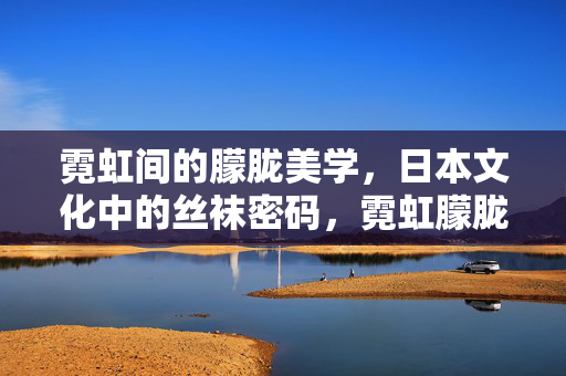 霓虹间的朦胧美学,日本文化中的丝袜密码,霓虹朦胧,日本丝袜的美学密码 霓虹间的朦胧美学,日本文化中的丝袜密码,霓虹朦胧,日本丝袜的美学密码