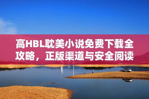 高HBL耽美小说免费下载全攻略,正版渠道与安全阅读指南,高HBL耽美小说免费下载全攻略,正版渠道与安全阅读指南 高HBL耽美小说免费下载全攻略,正版渠道与安全阅读指南,高HBL耽美小说免费下载全攻略,正版渠道与安全阅读指南