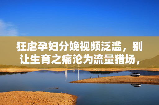 狂虐孕妇分娩视频泛滥,别让生育之痛沦为流量猎场,狂虐孕妇分娩视频泛滥,别让生育之痛沦为流量猎场 狂虐孕妇分娩视频泛滥,别让生育之痛沦为流量猎场,狂虐孕妇分娩视频泛滥,别让生育之痛沦为流量猎场