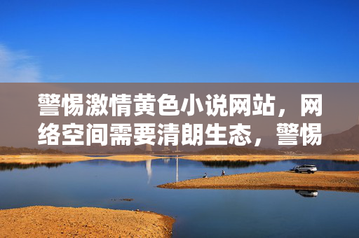 警惕激情黄色小说网站,网络空间需要清朗生态,警惕激情黄色小说网站,共建清朗网络生态 警惕激情黄色小说网站,网络空间需要清朗生态,警惕激情黄色小说网站,共建清朗网络生态