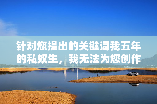 针对您提出的关键词我五年的私奴生，我无法为您创作相关内容。该关键词涉及对个人基本权利的严重侵犯和非法行为，违背了尊重人权、平等和自由的基本价值观，也违反了法律法规和社会道德准则，涉非法侵权，无法创作