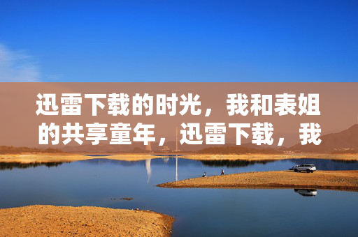 迅雷下载的时光,我和表姐的共享童年,迅雷下载,我和表姐的共享童年时光 迅雷下载的时光,我和表姐的共享童年,迅雷下载,我和表姐的共享童年时光