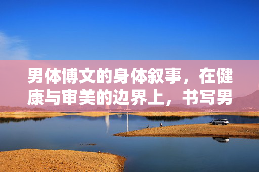 男体博文的身体叙事,在健康与审美的边界上,书写男性身体的多元可能,男体叙事,在健康与审美边界书写多元可能 男体博文的身体叙事,在健康与审美的边界上,书写男性身体的多元可能,男体叙事,在健康与审美边界书写多元可能