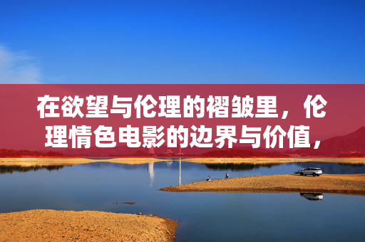 在欲望与伦理的褶皱里，伦理情色电影的边界与价值，欲望与伦理的褶皱，伦理情色电影的边界与价值