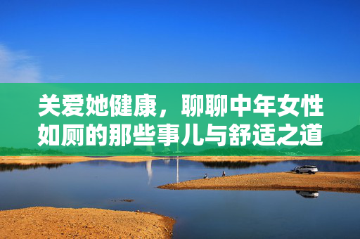 关爱她健康,聊聊中年女性如厕的那些事儿与舒适之道,关爱她健康,中年女性如厕舒适之道 关爱她健康,聊聊中年女性如厕的那些事儿与舒适之道,关爱她健康,中年女性如厕舒适之道