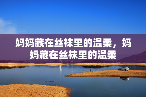 妈妈藏在丝袜里的温柔,妈妈藏在丝袜里的温柔 妈妈藏在丝袜里的温柔,妈妈藏在丝袜里的温柔