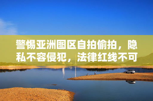 警惕亚洲图区自拍偷拍,隐私不容侵犯,法律红线不可触碰,警惕亚洲图区自拍偷拍,隐私法律红线不容触碰 警惕亚洲图区自拍偷拍,隐私不容侵犯,法律红线不可触碰,警惕亚洲图区自拍偷拍,隐私法律红线不容触碰