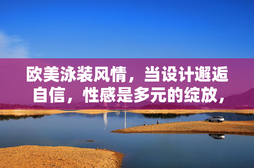 欧美泳装风情，当设计邂逅自信，性感是多元的绽放，当设计邂逅自信，欧美泳装性感多元绽放