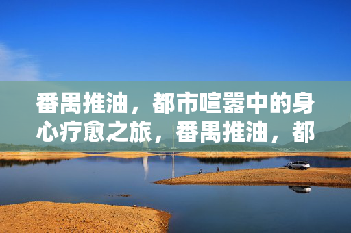 番禺推油，都市喧嚣中的身心疗愈之旅，番禺推油，都市喧嚣中的身心疗愈之旅