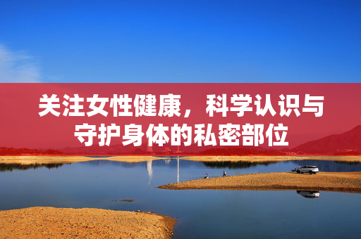 关注女性健康，科学认识与守护身体的私密部位