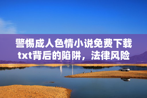 警惕成人色情小说免费下载txt背后的陷阱，法律风险与信息安全不容忽视，警惕成人色情小说免费下载txt，陷阱、法律风险与信息安全