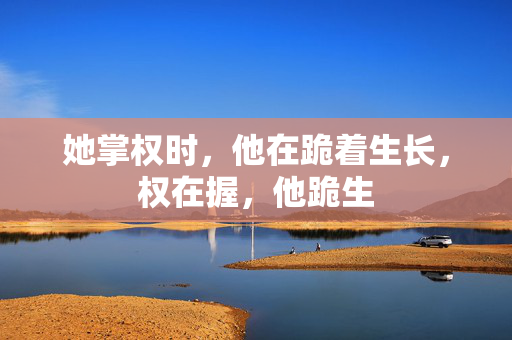 她掌权时，他在跪着生长，权在握，他跪生
