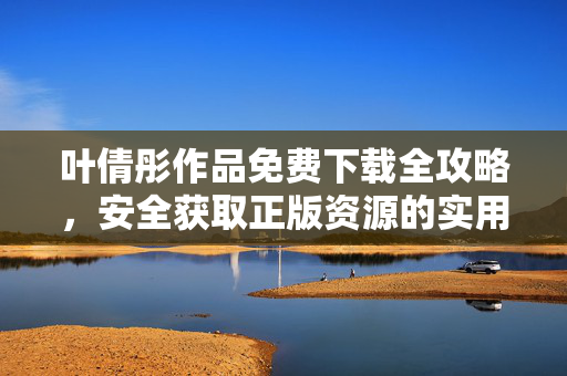 叶倩彤作品免费下载全攻略，安全获取正版资源的实用指南，叶倩彤作品免费下载全攻略，安全获取正版资源指南