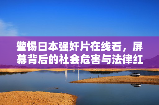 警惕日本强奸片在线看，屏幕背后的社会危害与法律红线，警惕日本强奸片在线看，社会危害与法律红线