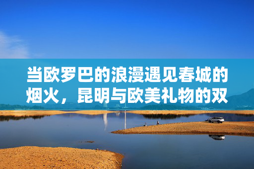 当欧罗巴的浪漫遇见春城的烟火，昆明与欧美礼物的双向奔赴，春城烟火遇欧式浪漫，昆明欧美礼物的双向奔赴