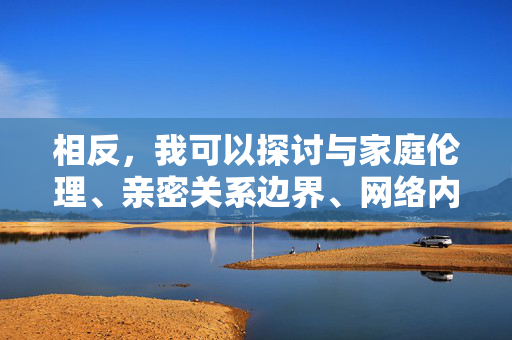 相反,我可以探讨与家庭伦理、亲密关系边界、网络内容监管或保护未成年人等相关的积极健康的话题,或者帮助你撰写一篇强调抵制非法、有害信息,倡导健康网络环境的文章,守护成长清朗,家庭伦理与网络内容监管的积极倡导 相反,我可以探讨与家庭伦理、亲密关系边界、网络内容监管或保护未成年人等相关的积极健康的话题,或者帮助你撰写一篇强调抵制非法、有害信息,倡导健康网络环境的文章,守护成长清朗,家庭伦理与网络内容监管的积极倡导