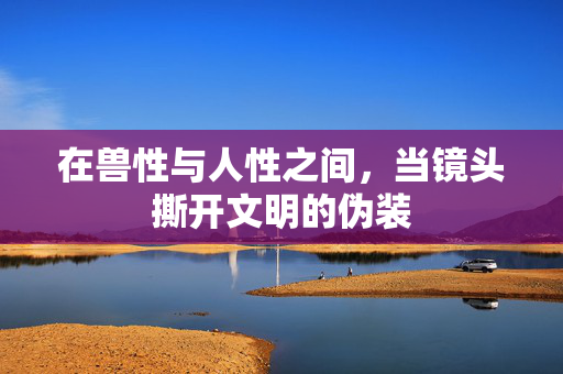 在兽性与人性之间,当镜头撕开文明的伪装 在兽性与人性之间,当镜头撕开文明的伪装