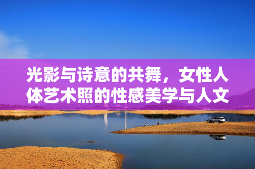 光影与诗意的共舞,女性人体艺术照的性感美学与人文表达,光影与诗意的共舞,女性人体艺术照的性感美学与人文表达 光影与诗意的共舞,女性人体艺术照的性感美学与人文表达,光影与诗意的共舞,女性人体艺术照的性感美学与人文表达