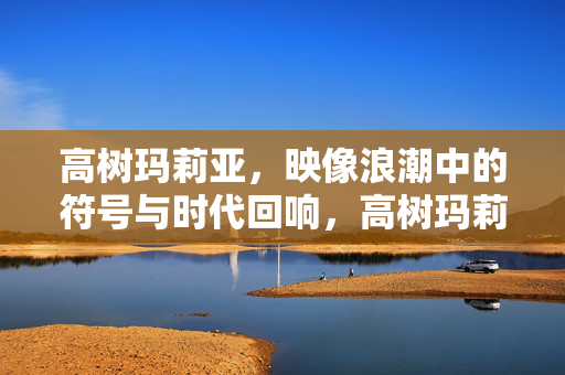 高树玛莉亚,映像浪潮中的符号与时代回响,高树玛莉亚,映像浪潮中的符号与时代回响 高树玛莉亚,映像浪潮中的符号与时代回响,高树玛莉亚,映像浪潮中的符号与时代回响