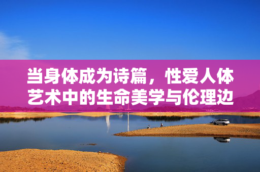 当身体成为诗篇,性爱人体艺术中的生命美学与伦理边界,身体诗篇,性爱人体艺术的生命美学与伦理边界 当身体成为诗篇,性爱人体艺术中的生命美学与伦理边界,身体诗篇,性爱人体艺术的生命美学与伦理边界