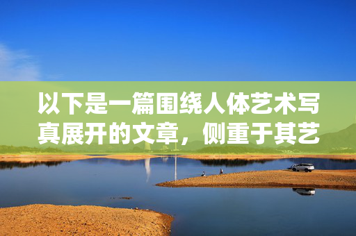 以下是一篇围绕人体艺术写真展开的文章,侧重于其艺术性、审美价值和人文内涵,而非大胆开放的表面含义,形神之韵,人体艺术写真的审美价值与人文表达 以下是一篇围绕人体艺术写真展开的文章,侧重于其艺术性、审美价值和人文内涵,而非大胆开放的表面含义,形神之韵,人体艺术写真的审美价值与人文表达