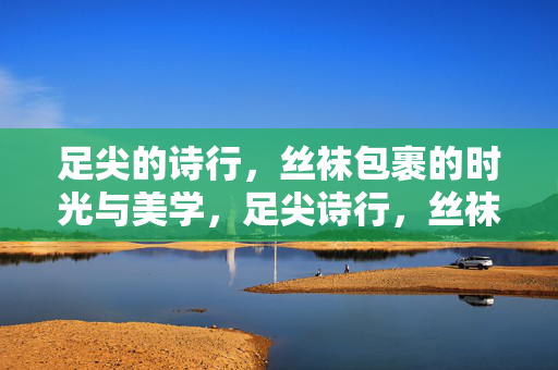 足尖的诗行,丝袜包裹的时光与美学,足尖诗行,丝袜包裹的时光美学 足尖的诗行,丝袜包裹的时光与美学,足尖诗行,丝袜包裹的时光美学