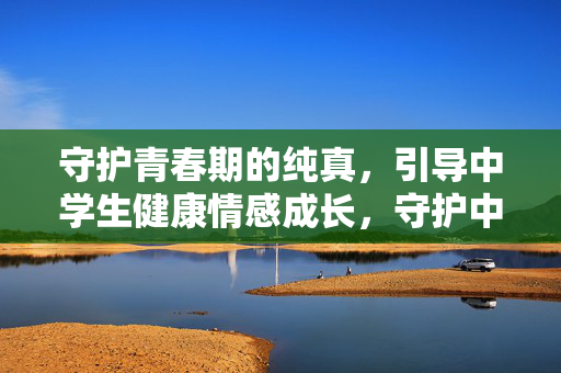 守护青春期的纯真，引导中学生健康情感成长，守护中学生纯真，引育健康情感成长