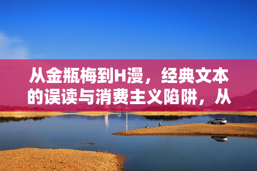 从金瓶梅到H漫,经典文本的误读与消费主义陷阱,从金瓶梅到H漫,经典文本的误读与消费主义陷阱 从金瓶梅到H漫,经典文本的误读与消费主义陷阱,从金瓶梅到H漫,经典文本的误读与消费主义陷阱